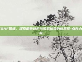 点亮DNF图标，探索角色进阶与游戏体验的新路径-点亮dnf图标