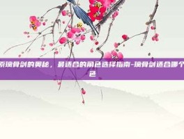 探索璃骨剑的奥秘，最适合的角色选择指南-璃骨剑适合哪个角色