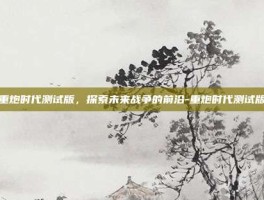 重炮时代测试版，探索未来战争的前沿-重炮时代测试版