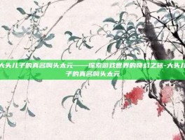 大头儿子的真名叫头太元——探索游戏世界的奇幻之旅-大头儿子的真名叫头太元