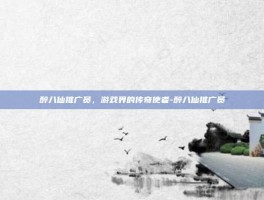 醉八仙推广员，游戏界的传奇使者-醉八仙推广员