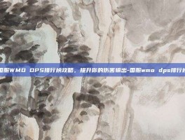 国服WMO DPS排行榜攻略，提升你的伤害输出-国服wmo dps排行榜