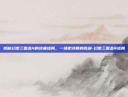 揭秘幻想三国志4的终极结局，一场史诗般的胜利-幻想三国志4结局