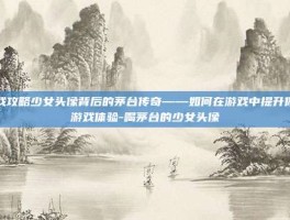 游戏攻略少女头像背后的茅台传奇——如何在游戏中提升你的游戏体验-喝茅台的少女头像
