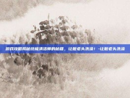 游戏攻略揭秘终极清洁师的秘籍，让脏老头洗澡！-让脏老头洗澡