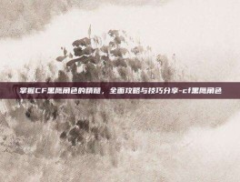 掌握CF黑鹰角色的精髓，全面攻略与技巧分享-cf黑鹰角色
