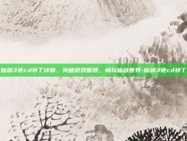 仙剑3免cd补丁详解，突破游戏瓶颈，畅玩仙剑世界-仙剑3免cd补丁