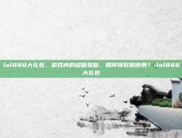 lol888大礼包，游戏内的超值奖励，如何领取和使用？-lol888大礼包