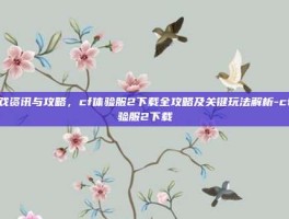 游戏资讯与攻略，cf体验服2下载全攻略及关键玩法解析-cf体验服2下载