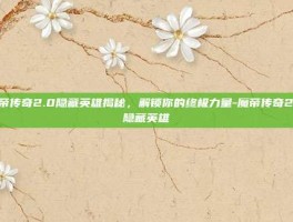 魔帝传奇2.0隐藏英雄揭秘，解锁你的终极力量-魔帝传奇2.0隐藏英雄