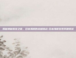 揭秘神秘铁球之谜，日本海岸的未知挑战-日本海岸发现不明铁球