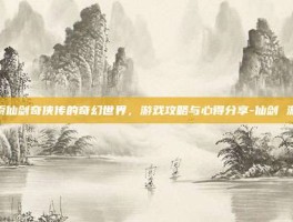 探索仙剑奇侠传的奇幻世界，游戏攻略与心得分享-仙剑 游戏
