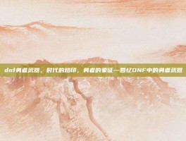 dnf勇者武器，时代的烙印，勇者的象征—回忆DNF中的勇者武器