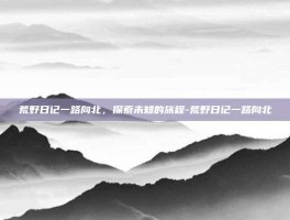 荒野日记一路向北，探索未知的旅程-荒野日记一路向北