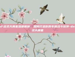 DNF战灵天舞套深度解析，如何打造你的专属战斗伙伴-dnf战灵天舞套