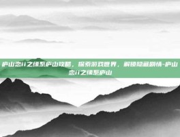 庐山恋ii之缘系庐山攻略，探索游戏世界，解锁隐藏剧情-庐山恋ii之缘系庐山