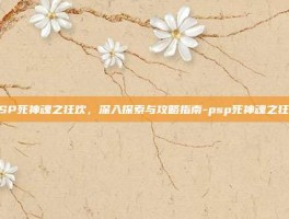 PSP死神魂之狂欢，深入探索与攻略指南-psp死神魂之狂欢