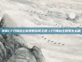 掌握CF刀锋战士称号的获取之道-cf刀锋战士称号怎么刷