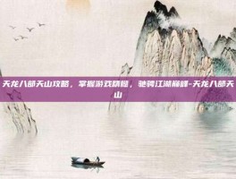 天龙八部天山攻略，掌握游戏精髓，驰骋江湖巅峰-天龙八部天山