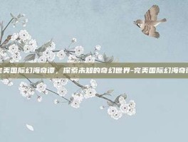 完美国际幻海奇谭，探索未知的奇幻世界-完美国际幻海奇谭