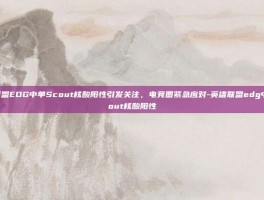 英雄联盟EDG中单Scout核酸阳性引发关注，电竞圈紧急应对-英雄联盟edg中单scout核酸阳性