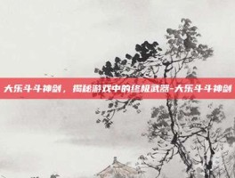 大乐斗斗神剑，揭秘游戏中的终极武器-大乐斗斗神剑