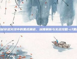 揭秘穿越火线中的黑虎角色，深度解析与实战攻略-cf黑虎