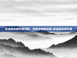 征途藏宝图位置攻略，探索未知的宝藏-征途藏宝图位置