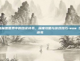 揭秘魔兽世界中的饱读诗书，深度攻略与游戏技巧-wow 饱读诗书