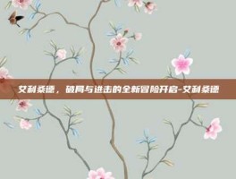 艾利桑德，破局与进击的全新冒险开启-艾利桑德