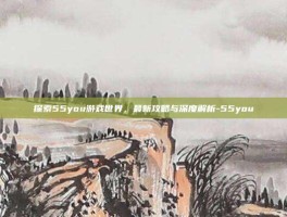 探索55you游戏世界，最新攻略与深度解析-55you