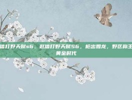 赵信打野天赋s6，赵信打野天赋S6，枪出如龙，野区称王的黄金时代