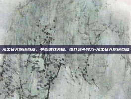 龙之谷天赋模拟器，掌握游戏关键，提升战斗实力-龙之谷天赋模拟器