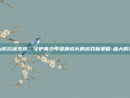 盛大防沉迷系统，守护青少年健康成长的游戏新策略-盛大防沉迷