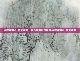 格兰蒂亚2 图文攻略，深入探索游戏世界-格兰蒂亚2 图文攻略