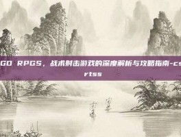 CSGO RPGS，战术射击游戏的深度解析与攻略指南-csgo rtss