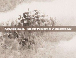古剑奇谭星蕴攻略，揭秘游戏中的隐藏宝藏-古剑奇谭星蕴攻略