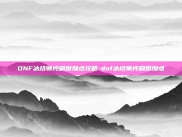 DNF冰结师纯刷图加点攻略-dnf冰结师纯刷图加点
