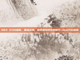 NBA 05白金版，重温经典，探索篮球的无限魅力-nba05白金版