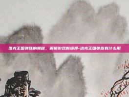 洛克王国弹珠的奥秘，解锁游戏新境界-洛克王国弹珠有什么用