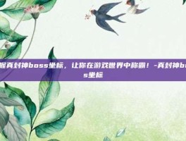 掌握真封神boss坐标，让你在游戏世界中称霸！-真封神boss坐标
