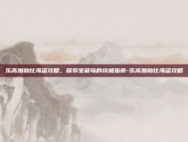 乐高加勒比海盗攻略，探索宝藏岛的终极指南-乐高加勒比海盗攻略