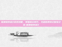 新神奇传说2游戏攻略，掌握核心技巧，开启你的奇幻冒险之旅-新神奇传说2