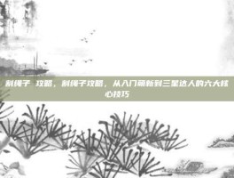 割绳子 攻略，割绳子攻略，从入门萌新到三星达人的六大核心技巧