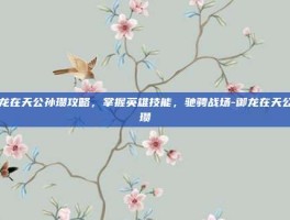 御龙在天公孙瓒攻略，掌握英雄技能，驰骋战场-御龙在天公孙瓒
