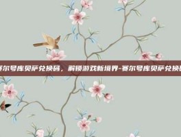 赛尔号库贝萨兑换码，解锁游戏新境界-赛尔号库贝萨兑换码
