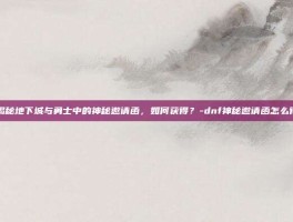 揭秘地下城与勇士中的神秘邀请函，如何获得？-dnf神秘邀请函怎么得