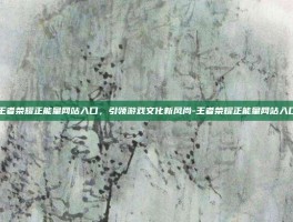 王者荣耀正能量网站入口，引领游戏文化新风尚-王者荣耀正能量网站入口