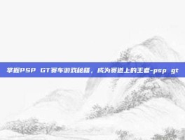 掌握PSP GT赛车游戏秘籍，成为赛道上的王者-psp gt