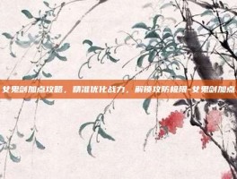 女鬼剑加点攻略，精准优化战力，解锁攻防极限-女鬼剑加点